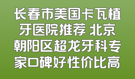 长春市美国卡瓦植牙医院推荐 北京朝阳区超龙牙科专家口碑好性价比高
