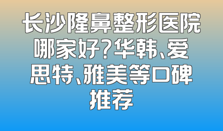长沙隆鼻整形医院哪家好？华韩、爱思特、雅美等口碑推荐