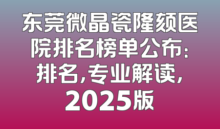 东莞微晶瓷隆颏医院排名榜单公布：排名，专业解读，2025版