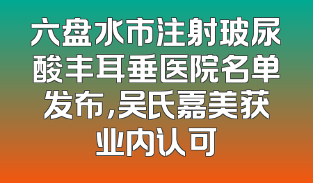 六盘水市注射玻尿酸丰耳垂医院名单发布，吴氏嘉美获业内认可