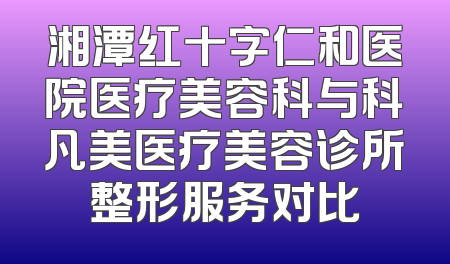 湘潭红十字仁和医院医疗美容科与科凡美医疗美容诊所整形服务对比