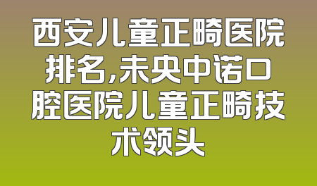 西安儿童正畸医院排名，未央中诺口腔医院儿童正畸技术领头