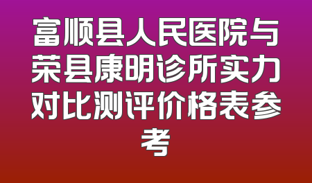 富顺县人民医院与荣县康明诊所实力对比测评价格表参考