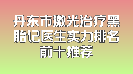 丹东市激光治疗黑胎记医生实力排名前十推荐