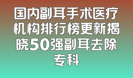 国内副耳手术医疗机构排行榜更新揭晓50强副耳去除专科