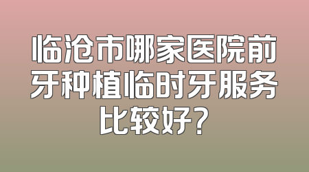 临沧市哪家医院前牙种植临时牙服务比较好？