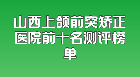 山西上颌前突矫正医院前十名测评榜单