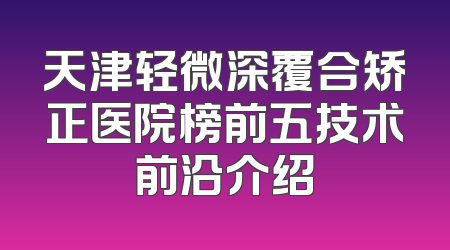天津轻微深覆合矫正医院榜前五技术前沿介绍