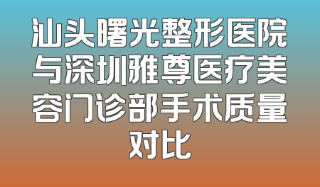 汕头曙光整形医院与深圳雅尊医疗美容门诊部手术质量对比