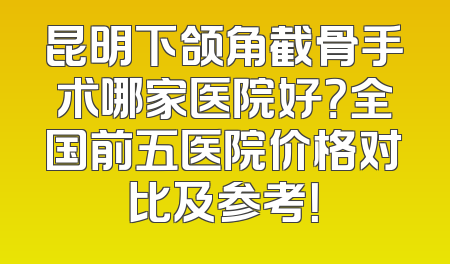 昆明下颌角截骨手术哪家医院好？全国前五医院价格对比及参考！