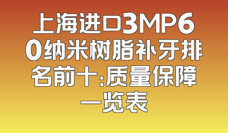 上海进口3MP60纳米树脂补牙排名前十：质量保障一览表