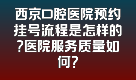 西京口腔医院预约挂号流程是怎样的？医院服务质量如何？