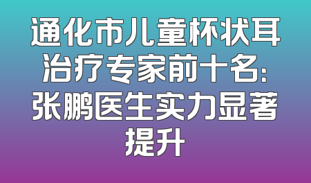 通化市儿童杯状耳治疗专家前十名：张鹏医生实力显著提升