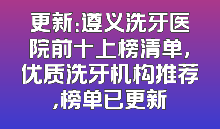 更新：遵义洗牙医院前十上榜清单，优质洗牙机构推荐，榜单已更新