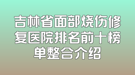 吉林省面部烧伤修复医院排名前十榜单整合介绍