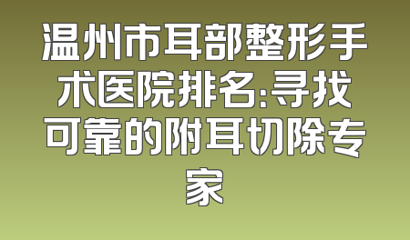 温州市耳部整形手术医院排名：寻找可靠的附耳切除专家