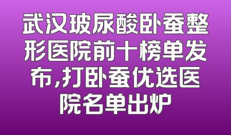 武汉玻尿酸卧蚕整形医院前十榜单发布，打卧蚕优选医院名单出炉