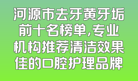 河源市去牙黄牙垢前十名榜单，专业机构推荐清洁效果佳的口腔护理品牌