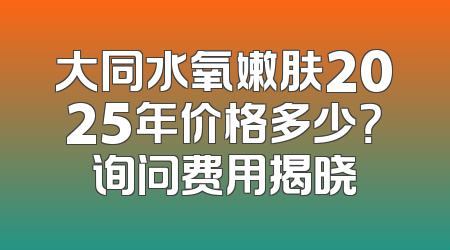 大同水氧嫩肤2025年价格多少？询问费用揭晓