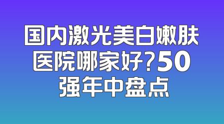 国内激光美白嫩肤医院哪家好？50 强年中盘点