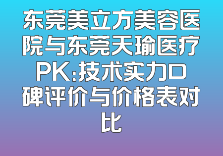 东莞美立方美容医院与东莞天瑜医疗PK：技术实力口碑评价与价格表对比