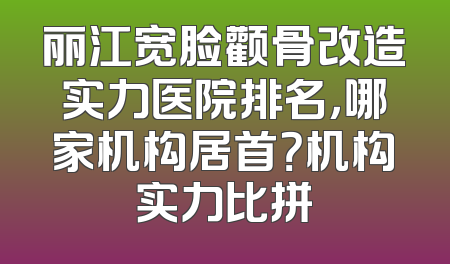 丽江宽脸颧骨改造实力医院排名，哪家机构居首？机构实力比拼