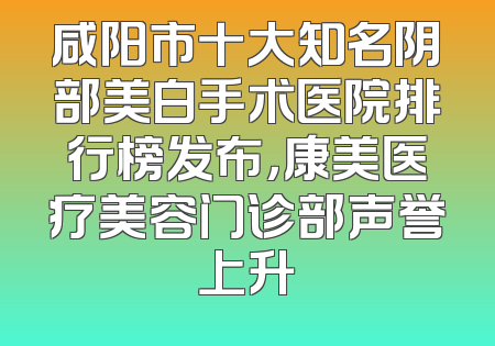 咸阳市十大知名阴部美白手术医院排行榜发布，康美医疗美容门诊部声誉上升