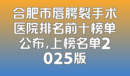 合肥市唇腭裂手术医院排名前十榜单公布，上榜名单2025版