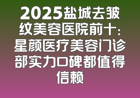 2025盐城去皱纹美容医院前十：星颜医疗美容门诊部实力口碑都值得信赖