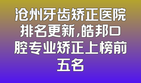 沧州牙齿矫正医院排名更新，皓邦口腔专业矫正上榜前五名