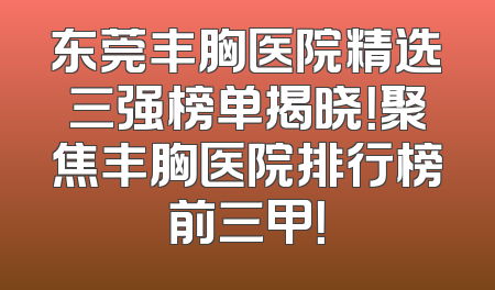 东莞丰胸医院精选三强榜单揭晓！聚焦丰胸医院排行榜前三甲！