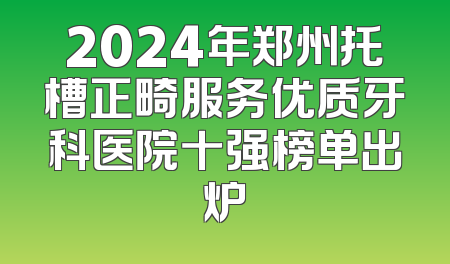 2024年郑州托槽正畸服务优质牙科医院十强榜单出炉