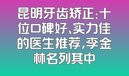 昆明牙齿矫正：十位口碑好、实力佳的医生推荐，李金林名列其中