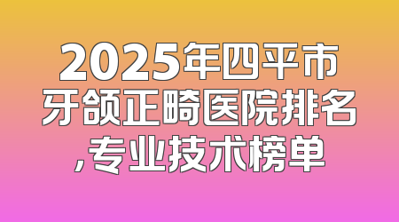 2025年四平市牙颌正畸医院排名，专业技术榜单