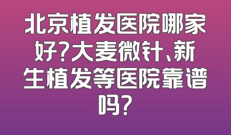 北京植发医院哪家好？大麦微针、新生植发等医院靠谱吗？