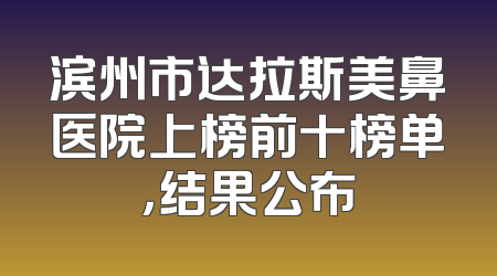 滨州市达拉斯美鼻医院上榜前十榜单，结果公布