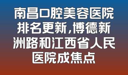 南昌口腔美容医院排名更新，博德新洲路和江西省人民医院成焦点