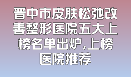晋中市皮肤松弛改善整形医院五大上榜名单出炉，上榜医院推荐