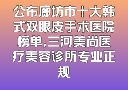 公布廊坊市十大韩式双眼皮手术医院榜单，三河美尚医疗美容诊所专业正规