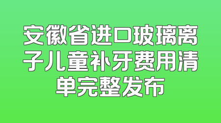 安徽省进口玻璃离子儿童补牙费用清单完整发布