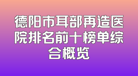 德阳市耳部再造医院排名前十榜单综合概览