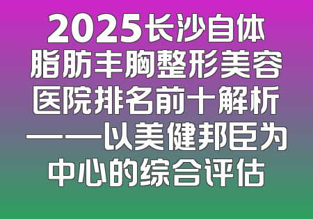 2025长沙自体脂肪丰胸整形美容医院排名前十解析——以美健邦臣为中心的综合评估