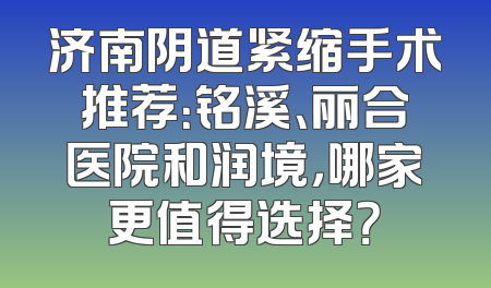 济南阴道紧缩手术推荐：铭溪、丽合医院和润境，哪家更值得选择？