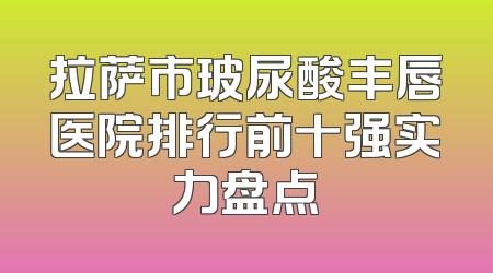 拉萨市玻尿酸丰唇医院排行前十强实力盘点