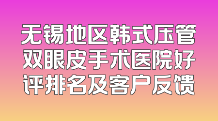 无锡地区韩式压管双眼皮手术医院好评排名及客户反馈