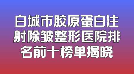 白城市胶原蛋白注射除皱整形医院排名前十榜单揭晓