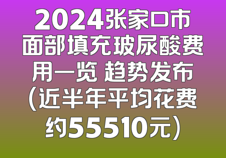 2024张家口市面部填充玻尿酸费用一览 趋势发布(近半年平均花费约55510元)