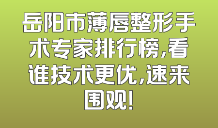 岳阳市薄唇整形手术专家排行榜，看谁技术更优，速来围观！