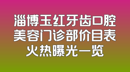 淄博玉红牙齿口腔美容门诊部价目表火热曝光一览
