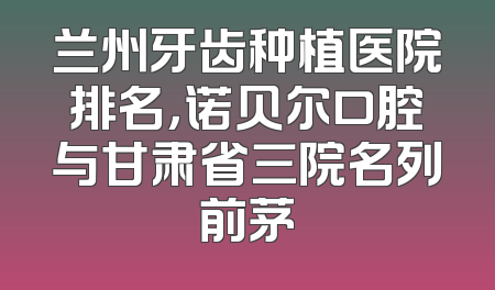 兰州牙齿种植医院排名，诺贝尔口腔与甘肃省三院名列前茅